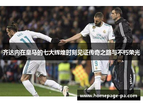 齐达内在皇马的七大辉煌时刻见证传奇之路与不朽荣光